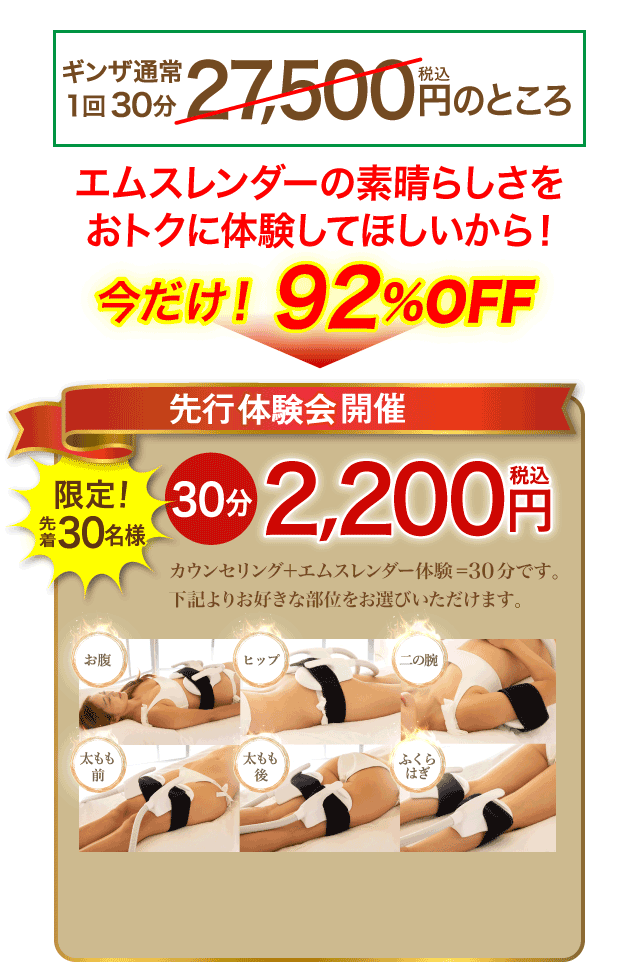 エムスレンダー先行体験会開催！ギンザビューティー通常１回30分 27,500円（税込）のところ、さらに今だけ！特別お試し価格　エムスレンダーの素晴らしさをおトクに体験してほしいから 92%OFF！1回30分 2,200円（税込） お腹、ヒップ、二の腕、太もも前、太もも後、ふくらはぎ　からお好きな部位をお選びいただけます。