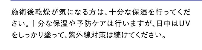 施術後乾燥が気になる方は、十分な保湿を行ってください。十分な保湿や予防ケアは行いますが、日中はＵＶをしっかり塗って、紫外線対策は続けてください。