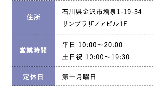 住所:石川県金沢市増泉1-19-34サンプラザノアビル1F 営業時間;平日 10:00～20:00 土日祝 10:00～19:30 定休日:年中無休（年末年始を除く）