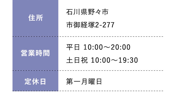 住所:石川県野々市市御経塚2-277 営業時間:平日 10:00～20:00 土日祝 10:00～19:30 定休日:毎週金曜日