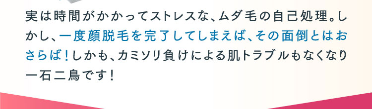 実は時間がかかってストレスな、ムダ毛の自己処理。しかし、一度顔脱毛を完了してしまえば、その面倒とはおさらば！しかも、カミソリ負けによる肌トラブルもなくなり一石二鳥です！