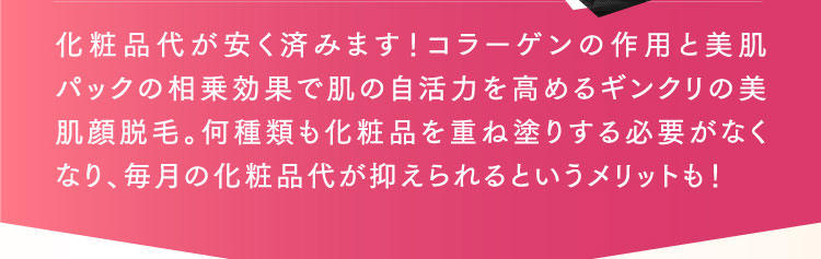 化粧品代が安く済みます！コラーゲンの作用と美肌パックの相乗効果で肌の自活力を高めるギンクリの美肌顔脱毛。何種類も化粧品を重ね塗りする必要がなくなり、毎月の化粧品代が抑えられるというメリットも！