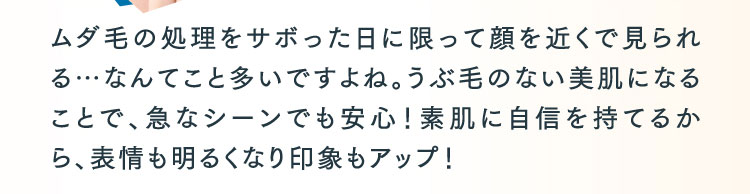 ムダ毛の処理をサボった日に限って顔を近くで見られる…なんてこと多いですよね。うぶ毛のない美肌になることで、急なシーンでも安心！素肌に自信を持てるから、表情も明るくなり印象もアップ！