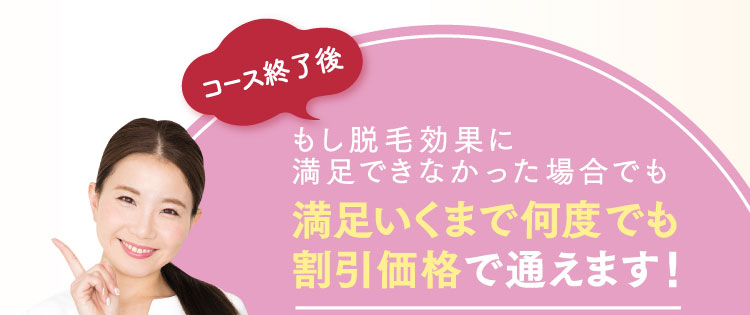 コース終了後もし脱毛効果に満足できなかった場合でも満足いくまで何度でも割引価格で通えます！