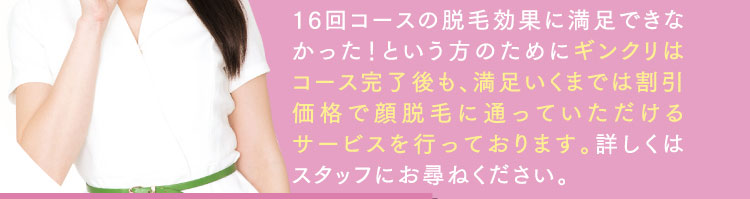 16回コースの脱毛効果に満足できなかった！という方のためにギンクリはコース完了後も、満足いくまでは割引価格で顔脱毛に通っていただけるサービスを行っております。詳しくはスタッフにお尋ねください。