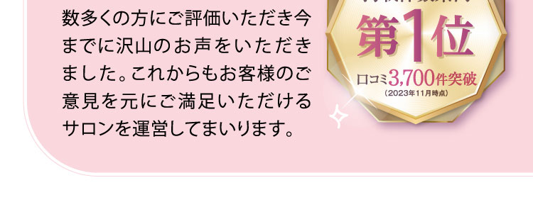 数多くの方にご評価いただき今までに沢山のお声をいただきました。これからもお客様のご意見を元にご満足いただけるサロンを運営してまいります。