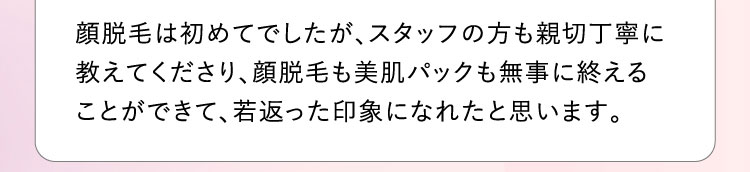 顔脱毛は初めてでしたが、スタッフの方も親切丁寧に教えてくださり、顔脱毛も美肌パックも無事に終えることができて、若返った印象になれたと思います。