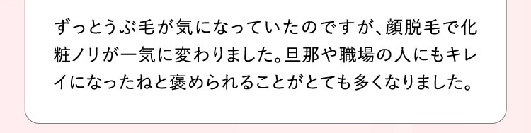 ずっとうぶ毛が気になっていたのですが、顔脱毛で化粧ノリが一気に変わりました。旦那や職場の人にもキレイになったねと褒められることがとても多くなりました。