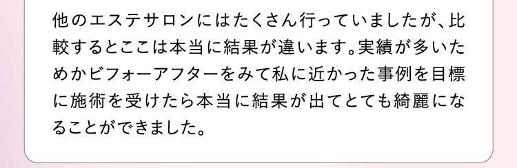 他のエステサロンにはたくさん行っていましたが、比較するとここは本当に結果が違います。実績が多いためかビフォーアフターをみて私に近かった事例を目標に施術を受けたら本当に結果が出てとても綺麗になることができました。