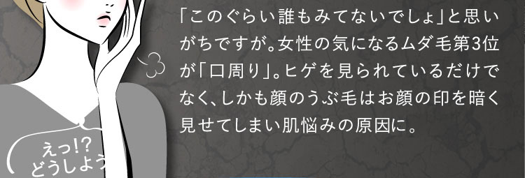 「このぐらい誰もみてないでしょ」と思いがちですが。女性の気になるムダ毛第3位が「口周り」。ヒゲを見られているだけでなく、しかも顔のうぶ毛はお顔の印を暗く見せてしまい肌悩みの原因として。