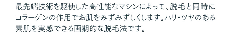 最先端技術を駆使した高性能なマシンによって、脱毛と同時にコラーゲンの作用でお肌をみずみずしくします。ハリ・ツヤのある素肌を実感できる画期的な脱毛法です。