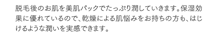 脱毛後のお肌を美肌パックでたっぷり潤していきます。保湿効果に優れているので、乾燥による肌悩みをお持ちの方も、はじけるような潤いを実感できます。