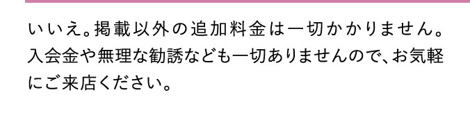 いいえ。掲載以外の追加料金は一切かかりません。入会金や無理な勧誘なども一切ありませんので、お気軽にご来店ください。