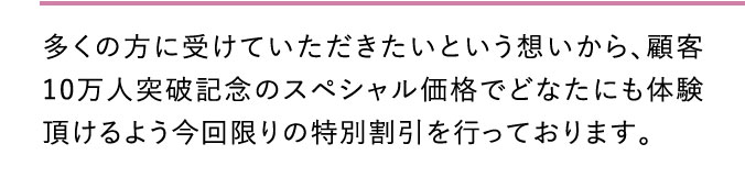 多くの方に受けていただきたいという想いから、顧客10万人突破記念のスペシャル価格でどなたにも体験頂けるよう今回限りの特別割引を行っております。