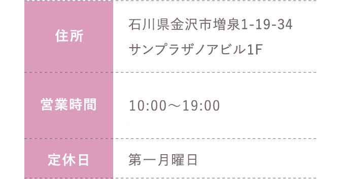 住所:石川県金沢市増泉1-19-34サンプラザノアビル1F 営業時間;平日 10:00～20:00 土日祝 10:00～19:30 定休日:第一月曜日のみ