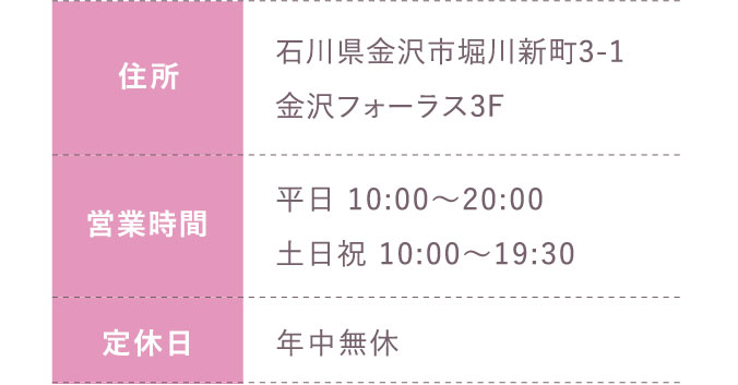 住所:石川県金沢市堀川新町3-1金沢フォーラス3F 営業時間:平日 10:00～20:00 土日祝 10:00～19:30 定休日:年中無休