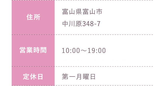 住所:富山県富山市中川原348-7 営業時間:平日 10:00～20:00 土日祝 10:00～19:30 定休日:第一月曜日のみ