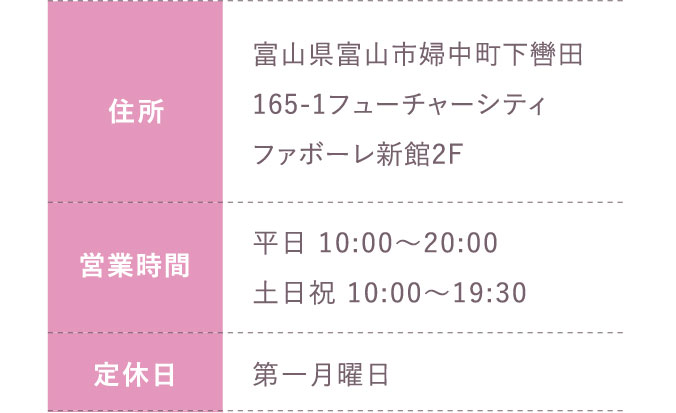 住所:富山県富山市婦中町下轡田165-1フューチャーシティファボーレ新館2F 営業時間:平日 10:00～20:00 土日祝 10:00～19:30 定休日:第一月曜日