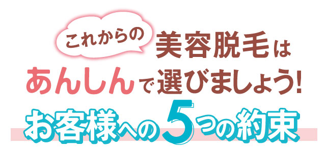 これからの美容脱毛はあんしんで選びましょう！お客様への５つの約束