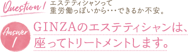 Question 1 エステティシャンって 重労働っぽいから・・・できるか不安。Answer 1 GINZAのエステティシャンは、座ってトリートメントします。