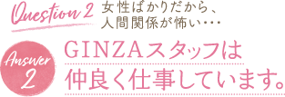 Question 2 女性ばかりだから、人間関係が怖い・・・ Answer 2 GINZAスタッフは 仲良く仕事しています。