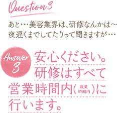 Question 3 あと・・・美容業界は、研修なんかは～夜遅くまでしてたりって聞きますが・・・Answer 3 　　安心ください。研修はすべて営業時間内 に
行います。