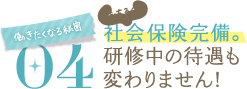 働きたくなる秘密04社会保険完備。研修中の待遇も変わりません！