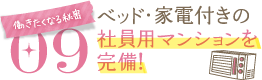 働きたくなる秘密09働きたくなる秘密09ベッド・家電付きの社員用マンションを完備！